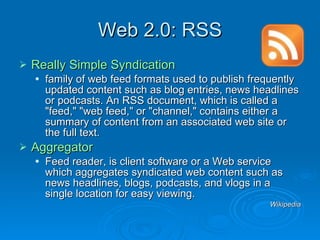 Web 2.0: RSS Really Simple Syndication  family of web feed formats used to publish frequently updated content such as blog entries, news headlines or podcasts. An RSS document, which is called a "feed," "web feed," or "channel," contains either a summary of content from an associated web site or the full text.  Aggregator Feed reader, is client software or a Web service which aggregates syndicated web content such as news headlines, blogs, podcasts, and vlogs in a single location for easy viewing. Wikipedia 