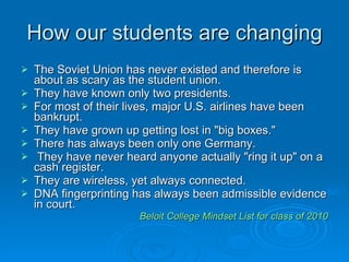 How our students are changing The Soviet Union has never existed and therefore is about as scary as the student union.  They have known only two presidents.  For most of their lives, major U.S. airlines have been bankrupt.  They have grown up getting lost in "big boxes."  There has always been only one Germany.  They have never heard anyone actually "ring it up" on a cash register.  They are wireless, yet always connected.  DNA fingerprinting has always been admissible evidence in court.  Beloit College Mindset List for class of 2010 