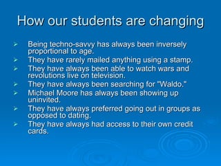 How our students are changing Being techno-savvy has always been inversely proportional to age.  They have rarely mailed anything using a stamp.  They have always been able to watch wars and revolutions live on television.  They have always been searching for "Waldo."  Michael Moore has always been showing up uninvited.  They have always preferred going out in groups as opposed to dating.  They have always had access to their own credit cards.  