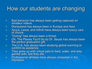 How our students are changing Bad behavior has always been getting captured on amateur videos.  Disneyland has always been in Europe and Asia.  Acura, Lexus, and Infiniti have always been luxury cars of choice.  "Outing" has always been a threat.  Oh, The Places You'll Go by Dr. Seuss has always been the perfect graduation gift.  The U.S. has always been studying global warming to confirm its existence.  They grew up with virtual pets to feed, water, and play games with, lest they die.  Professional athletes have always competed in the Olympics.  
