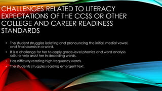 CHALLENGES RELATED TO LITERACY
EXPECTATIONS OF THE CCSS OR OTHER
COLLEGE AND CAREER READINESS
STANDARDS
• The student struggles isolating and pronouncing the initial, medial vowel,
and final sounds in a word.
• It is a challenge for her to apply grade-level phonics and word analysis
skills to help assist her in decoding words.
• Has difficulty reading high frequency words.
• The students struggles reading emergent text.
 