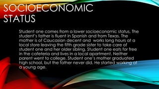 SOCIOECONOMIC
STATUS
Student one comes from a lower socioeconomic status. The
student’s father is fluent in Spanish and from Texas. The
mother is of Caucasian decent and works long hours at a
local store leaving the fifth grade sister to take care of
student one and her older sibling. Student one eats for free
in the cafeteria and lives in a local apartment. Neither
parent went to college. Student one’s mother graduated
high school, but the father never did. He started working at
a young age.
 