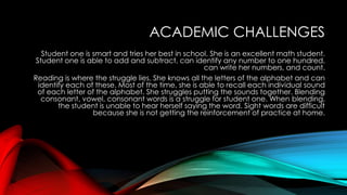 ACADEMIC CHALLENGES
Student one is smart and tries her best in school. She is an excellent math student.
Student one is able to add and subtract, can identify any number to one hundred,
can write her numbers, and count.
Reading is where the struggle lies. She knows all the letters of the alphabet and can
identify each of these. Most of the time, she is able to recall each individual sound
of each letter of the alphabet. She struggles putting the sounds together. Blending
consonant, vowel, consonant words is a struggle for student one. When blending,
the student is unable to hear herself saying the word. Sight words are difficult
because she is not getting the reinforcement of practice at home.
 
