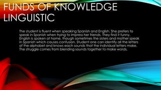 FUNDS OF KNOWLEDGE
LINGUISTIC
The student is fluent when speaking Spanish and English. She prefers to
speak in Spanish when trying to impress her friends. They find it funny.
English is spoken at home, though sometimes the sisters and mother speak
in Spanish which causes confusion. Student one can identify all the letters
of the alphabet and knows each sounds that the individual letters make.
The struggle comes from blending sounds together to make words.
 