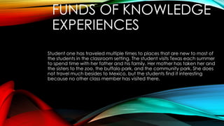 FUNDS OF KNOWLEDGE
EXPERIENCES
Student one has traveled multiple times to places that are new to most of
the students in the classroom setting. The student visits Texas each summer
to spend time with her father and his family. Her mother has taken her and
the sisters to the zoo, the buffalo park, and the community park. She does
not travel much besides to Mexico, but the students find it interesting
because no other class member has visited there.
 