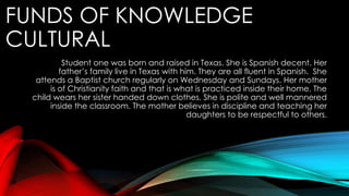 FUNDS OF KNOWLEDGE
CULTURAL
Student one was born and raised in Texas. She is Spanish decent. Her
father’s family live in Texas with him. They are all fluent in Spanish. She
attends a Baptist church regularly on Wednesday and Sundays. Her mother
is of Christianity faith and that is what is practiced inside their home. The
child wears her sister handed down clothes. She is polite and well mannered
inside the classroom. The mother believes in discipline and teaching her
daughters to be respectful to others.
 
