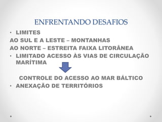 ENFRENTANDO DESAFIOS 
• LIMITES 
AO SUL E A LESTE – MONTANHAS 
AO NORTE – ESTREITA FAIXA LITORÂNEA 
• LIMITADO ACESSO ÀS VIAS DE CIRCULAÇÃO 
MARÍTIMA 
CONTROLE DO ACESSO AO MAR BÁLTICO 
• ANEXAÇÃO DE TERRITÓRIOS 
 