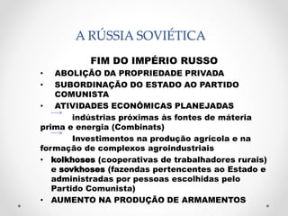 A RÚSSIA SOVIÉTICA 
FIM DO IMPÉRIO RUSSO 
• ABOLIÇÃO DA PROPRIEDADE PRIVADA 
• SUBORDINAÇÃO DO ESTADO AO PARTIDO 
COMUNISTA 
• ATIVIDADES ECONÔMICAS PLANEJADAS 
indústrias próximas às fontes de máteria 
prima e energia (Combinats) 
Investimentos na produção agrícola e na 
formação de complexos agroindustriais 
• kolkhoses (cooperativas de trabalhadores rurais) 
e sovkhoses (fazendas pertencentes ao Estado e 
administradas por pessoas escolhidas pelo 
Partido Comunista) 
• AUMENTO NA PRODUÇÃO DE ARMAMENTOS 
 
