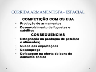 CORRIDA ARMAMENTISTA - ESPACIAL 
COMPETIÇÃO COM OS EUA 
• Produção de armamentos 
• Desenvolvimento de foguetes e 
satélites 
CONSEQUÊNCIAS 
• Estagnação na produção de petróleo 
e alimentos; 
• Queda das exportações 
• Desemprego 
• Defasagem na oferta de bens de 
consumo básico 
 