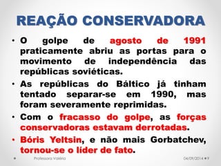 REAÇÃO CONSERVADORA 
• O golpe de agosto de 1991 
praticamente abriu as portas para o 
movimento de independência das 
repúblicas soviéticas. 
• As repúblicas do Báltico já tinham 
tentado separar-se em 1990, mas 
foram severamente reprimidas. 
• Com o fracasso do golpe, as forças 
conservadoras estavam derrotadas. 
• Bóris Yeltsin, e não mais Gorbatchev, 
tornou-se o líder de fato. 
Professora Valéria 04/09/2014 9 
 