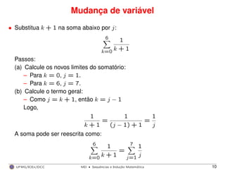 Mudança de variável
• Substitua k + 1 na soma abaixo por j:
6
k=0
1
k + 1
Passos:
(a) Calcule os novos limites do somatório:
– Para k = 0, j = 1.
– Para k = 6, j = 7.
(b) Calcule o termo geral:
– Como j = k + 1, então k = j − 1
Logo,
1
k + 1
=
1
(j − 1) + 1
=
1
j
A soma pode ser reescrita como:
6
k=0
1
k + 1
=
7
j=1
1
j
UFMG/ICEx/DCC MD
·Sequeˆncias e Induc¸a˜o Matema´tica 10
 