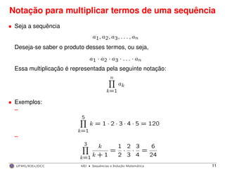 Notação para multiplicar termos de uma sequência
• Seja a sequência
a1, a2, a3, . . . , an
Deseja-se saber o produto desses termos, ou seja,
a1 · a2 · a3 · . . . · an
Essa multiplicação é representada pela seguinte notação:
n
k=1
ak
• Exemplos:
–
5
k=1
k = 1 · 2 · 3 · 4 · 5 = 120
–
3
k=1
k
k + 1
=
1
2
·
2
3
·
3
4
=
6
24
UFMG/ICEx/DCC MD
·Sequeˆncias e Induc¸a˜o Matema´tica 11
 