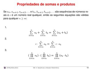 Propriedades de somas e produtos
Se am, am+1, am+2, . . . e bm, bm+1, bm+2, . . . são sequências de números re-
ais e c é um número real qualquer, então as seguintes equações são válidas
para qualquer n ≥ m:
1.
n
k=m
ak +
n
k=m
bk =
n
k=m
(ak + bk)
2.
c ·
n
k=m
ak =
n
k=m
c · ak
3.
(
n
k=m
ak) · (
n
k=m
bk) =
n
k=m
(ak · bk)
UFMG/ICEx/DCC MD
·Sequeˆncias e Induc¸a˜o Matema´tica 12
 
