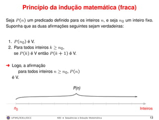 Princípio da indução matemática (fraca)
Seja P(n) um predicado deﬁnido para os inteiros n, e seja n0 um inteiro ﬁxo.
Suponha que as duas aﬁrmações seguintes sejam verdadeiras:
1. P(n0) é V.
2. Para todos inteiros k ≥ n0,
se P(k) é V então P(k + 1) é V.
§ Logo, a aﬁrmação
para todos inteiros n ≥ n0, P(n)
é V.
n
P(n)
Inteiros0
UFMG/ICEx/DCC MD
·Sequeˆncias e Induc¸a˜o Matema´tica 13
 