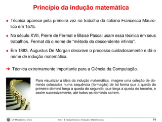 Princípio da indução matemática
• Técnica aparece pela primeira vez no trabalho do italiano Francesco Mauro-
lico em 1575.
• No século XVII, Pierre de Fermat e Blaise Pascal usam essa técnica em seus
trabalhos. Fermat dá o nome de “método do descendente inﬁnito”.
• Em 1883, Augustus De Morgan descreve o processo cuidadosamente e dá o
nome de indução matemática.
§ Técnica extremamente importante para a Ciência da Computação.
Para visualizar a idéia da indução matemática, imagine uma coleção de do-
minós colocados numa sequência (formação) de tal forma que a queda do
primeiro dominó força a queda do segundo, que força a queda do terceiro, e
assim sucessivamente, até todos os dominós caírem.
UFMG/ICEx/DCC MD
·Sequeˆncias e Induc¸a˜o Matema´tica 14
 