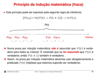 Princípio da indução matemática (fraca)
• Este princípio pode ser expresso pela seguinte regra de inferência:
[P(n0) ∧ ∀k(P(k) → P(k + 1))] → ∀nP(n).
Inteiros
P(n)
0nP( ) 1n 2n
...
P ( )kP( ) P( ) P k( +1)
§ Numa prova por indução matemática não é assumido que P(k) é verda-
deiro para todos os inteiros! É mostrado que se for assumido que P(k) é
verdadeiro, então P(k + 1) também é verdadeiro.
§ Assim, na prova por indução matemática devemos usar obrigatoriamente o
predicado P(k) (hipótese que estamos supondo ser verdadeira).
UFMG/ICEx/DCC MD
·Sequeˆncias e Induc¸a˜o Matema´tica 16
 