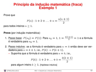Princípio da indução matemática (fraca)
Exemplo 1
Prove que
P(n) : 1 + 2 + . . . + n =
n(n + 1)
2
para todos inteiros n ≥ 1.
Prova (por indução matemática):
1. Passo base: P(n0) = P(1): Para n0 = 1, 1 = 1(1+1)
2 = 1 e a fórmula
é verdadeira para n0 = 1.
2. Passo indutivo: se a fórmula é verdadeira para n = k então deve ser ver-
dadeira para n = k + 1, i.e., P(k) → P(k + 1).
– Suponha que a fórmula é verdadeira para n = k, i.e.,
P(k) : 1 + 2 + . . . + k =
k(k + 1)
2
para algum inteiro k ≥ 1. [hipótese indutiva]
UFMG/ICEx/DCC MD
·Sequeˆncias e Induc¸a˜o Matema´tica 17
 