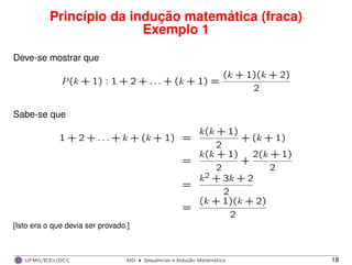 Princípio da indução matemática (fraca)
Exemplo 1
Deve-se mostrar que
P(k + 1) : 1 + 2 + . . . + (k + 1) =
(k + 1)(k + 2)
2
Sabe-se que
1 + 2 + . . . + k + (k + 1) =
k(k + 1)
2
+ (k + 1)
=
k(k + 1)
2
+
2(k + 1)
2
=
k2 + 3k + 2
2
=
(k + 1)(k + 2)
2
[Isto era o que devia ser provado.]
UFMG/ICEx/DCC MD
·Sequeˆncias e Induc¸a˜o Matema´tica 18
 