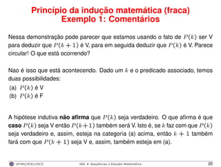 Princípio da indução matemática (fraca)
Exemplo 1: Comentários
Nessa demonstração pode parecer que estamos usando o fato de P(k) ser V
para deduzir que P(k + 1) é V, para em seguida deduzir que P(k) é V. Parece
circular! O que está ocorrendo?
Nao é isso que está acontecendo. Dado um k e o predicado associado, temos
duas possibilidades:
(a) P(k) é V
(b) P(k) é F
A hipótese indutiva não aﬁrma que P(k) seja verdadeiro. O que aﬁrma é que
caso P(k) seja V então P(k+1) também será V. Isto é, se k faz com que P(k)
seja verdadeiro e, assim, esteja na categoria (a) acima, então k + 1 também
fará com que P(k + 1) seja V e, assim, também esteja em (a).
UFMG/ICEx/DCC MD
·Sequeˆncias e Induc¸a˜o Matema´tica 20
 