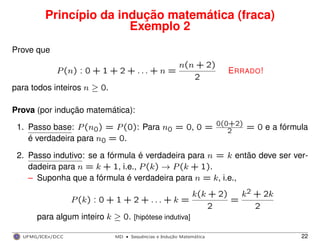 Princípio da indução matemática (fraca)
Exemplo 2
Prove que
P(n) : 0 + 1 + 2 + . . . + n =
n(n + 2)
2
ERRADO!
para todos inteiros n ≥ 0.
Prova (por indução matemática):
1. Passo base: P(n0) = P(0): Para n0 = 0, 0 = 0(0+2)
2 = 0 e a fórmula
é verdadeira para n0 = 0.
2. Passo indutivo: se a fórmula é verdadeira para n = k então deve ser ver-
dadeira para n = k + 1, i.e., P(k) → P(k + 1).
– Suponha que a fórmula é verdadeira para n = k, i.e.,
P(k) : 0 + 1 + 2 + . . . + k =
k(k + 2)
2
=
k2 + 2k
2
para algum inteiro k ≥ 0. [hipótese indutiva]
UFMG/ICEx/DCC MD
·Sequeˆncias e Induc¸a˜o Matema´tica 22
 