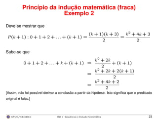 Princípio da indução matemática (fraca)
Exemplo 2
Deve-se mostrar que
P(k + 1) : 0 + 1 + 2 + . . . + (k + 1) =
(k + 1)(k + 3)
2
=
k2 + 4k + 3
2
Sabe-se que
0 + 1 + 2 + . . . + k + (k + 1) =
k2 + 2k
2
+ (k + 1)
=
k2 + 2k + 2(k + 1)
2
=
k2 + 4k + 2
2
[Assim, não foi possível derivar a conclusão a partir da hipótese. Isto signiﬁca que o predicado
original é falso.]
UFMG/ICEx/DCC MD
·Sequeˆncias e Induc¸a˜o Matema´tica 23
 