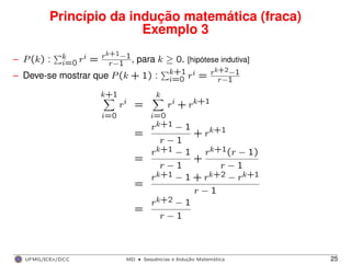 Princípio da indução matemática (fraca)
Exemplo 3
– P(k) : k
i=0 ri = rk+1−1
r−1 , para k ≥ 0. [hipótese indutiva]
– Deve-se mostrar que P(k + 1) : k+1
i=0 ri = rk+2−1
r−1
k+1
i=0
ri =
k
i=0
ri + rk+1
=
rk+1 − 1
r − 1
+ rk+1
=
rk+1 − 1
r − 1
+
rk+1(r − 1)
r − 1
=
rk+1 − 1 + rk+2 − rk+1
r − 1
=
rk+2 − 1
r − 1
UFMG/ICEx/DCC MD
·Sequeˆncias e Induc¸a˜o Matema´tica 25
 