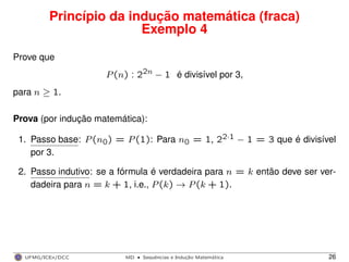 Princípio da indução matemática (fraca)
Exemplo 4
Prove que
P(n) : 22n − 1 é divisível por 3,
para n ≥ 1.
Prova (por indução matemática):
1. Passo base: P(n0) = P(1): Para n0 = 1, 22·1 − 1 = 3 que é divisível
por 3.
2. Passo indutivo: se a fórmula é verdadeira para n = k então deve ser ver-
dadeira para n = k + 1, i.e., P(k) → P(k + 1).
UFMG/ICEx/DCC MD
·Sequeˆncias e Induc¸a˜o Matema´tica 26
 