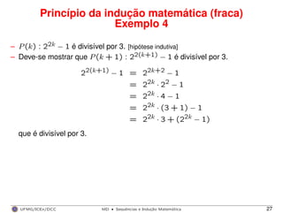 Princípio da indução matemática (fraca)
Exemplo 4
– P(k) : 22k − 1 é divisível por 3. [hipótese indutiva]
– Deve-se mostrar que P(k + 1) : 22(k+1) − 1 é divisível por 3.
22(k+1) − 1 = 22k+2 − 1
= 22k · 22 − 1
= 22k · 4 − 1
= 22k · (3 + 1) − 1
= 22k · 3 + (22k − 1)
que é divisível por 3.
UFMG/ICEx/DCC MD
·Sequeˆncias e Induc¸a˜o Matema´tica 27
 