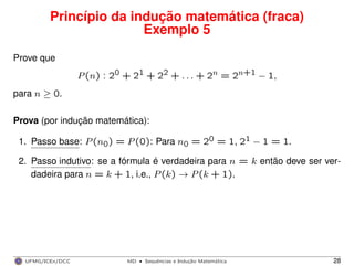 Princípio da indução matemática (fraca)
Exemplo 5
Prove que
P(n) : 20 + 21 + 22 + . . . + 2n = 2n+1 − 1,
para n ≥ 0.
Prova (por indução matemática):
1. Passo base: P(n0) = P(0): Para n0 = 20 = 1, 21 − 1 = 1.
2. Passo indutivo: se a fórmula é verdadeira para n = k então deve ser ver-
dadeira para n = k + 1, i.e., P(k) → P(k + 1).
UFMG/ICEx/DCC MD
·Sequeˆncias e Induc¸a˜o Matema´tica 28
 