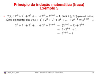 Princípio da indução matemática (fraca)
Exemplo 5
– P(k) : 20 + 21 + 22 + . . . + 2k = 2k+1 − 1, para k ≥ 0. [hipótese indutiva]
– Deve-se mostrar que P(k + 1) : 20 + 21 + 22 + . . . + 2k+1 = 2k+2 − 1
20 + 21 + 22 + . . . + 2k + 2k+1 = (2k+1 − 1) + 2k+1
= 2 · 2k+1 − 1
= 2k+2 − 1
UFMG/ICEx/DCC MD
·Sequeˆncias e Induc¸a˜o Matema´tica 29
 