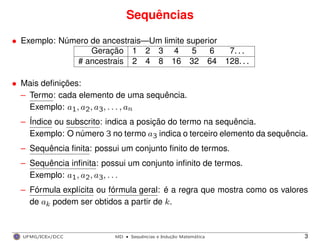 Sequências
• Exemplo: Número de ancestrais—Um limite superior
Geração 1 2 3 4 5 6 7. . .
# ancestrais 2 4 8 16 32 64 128. . .
• Mais deﬁnições:
– Termo: cada elemento de uma sequência.
Exemplo: a1, a2, a3, . . . , an
– Índice ou subscrito: indica a posição do termo na sequência.
Exemplo: O número 3 no termo a3 indica o terceiro elemento da sequência.
– Sequência ﬁnita: possui um conjunto ﬁnito de termos.
– Sequência inﬁnita: possui um conjunto inﬁnito de termos.
Exemplo: a1, a2, a3, . . .
– Fórmula explícita ou fórmula geral: é a regra que mostra como os valores
de ak podem ser obtidos a partir de k.
UFMG/ICEx/DCC MD
·Sequeˆncias e Induc¸a˜o Matema´tica 3
 