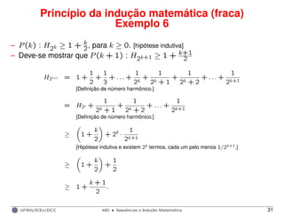 Princípio da indução matemática (fraca)
Exemplo 6
– P(k) : H2k ≥ 1 + k
2, para k ≥ 0. [hipótese indutiva]
– Deve-se mostrar que P(k + 1) : H2k+1 ≥ 1 + k+1
2
H2k+1 = 1 +
1
2
+
1
3
+ . . . +
1
2k
+
1
2k + 1
+
1
2k + 2
+ . . . +
1
2k+1
[Deﬁnição de número harmônico.]
= H2k +
1
2k + 1
+
1
2k + 2
+ . . . +
1
2k+1
[Deﬁnição de número harmônico.]
≥ 1 +
k
2
+ 2k
·
1
2k+1
[Hipótese indutiva e existem 2k termos, cada um pelo menos 1/2k+1.]
≥ 1 +
k
2
+
1
2
≥ 1 +
k + 1
2
.
UFMG/ICEx/DCC MD
·Sequeˆncias e Induc¸a˜o Matema´tica 31
 