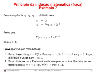 Princípio da indução matemática (fraca)
Exemplo 7
Seja a sequência a1, a2, a3, . . . deﬁnida como
a1 = 2
ak = 5ak−1, k ≥ 2
Prove que
P(n) : an = 2 · 5n−1
para n ≥ 1.
Prova (por indução matemática):
1. Passo base: P(n0) = P(1): Para n0 = 1, 2 · 51−1 = 2 e a1 = 2. Logo,
a fórmula é válida para n = 1.
2. Passo indutivo: se a fórmula é verdadeira para n = k então deve ser ver-
dadeira para n = k + 1, i.e., P(k) → P(k + 1).
UFMG/ICEx/DCC MD
·Sequeˆncias e Induc¸a˜o Matema´tica 32
 