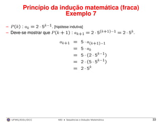 Princípio da indução matemática (fraca)
Exemplo 7
– P(k) : ak = 2 · 5k−1. [hipótese indutiva]
– Deve-se mostrar que P(k + 1) : ak+1 = 2 · 5(k+1)−1 = 2 · 5k.
ak+1 = 5 · a(k+1)−1
= 5 · ak
= 5 · (2 · 5k−1)
= 2 · (5 · 5k−1)
= 2 · 5k
UFMG/ICEx/DCC MD
·Sequeˆncias e Induc¸a˜o Matema´tica 33
 