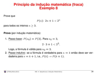 Princípio da indução matemática (fraca)
Exemplo 8
Prove que
P(n): 2n + 1 < 2n
para todos os inteiros n ≥ 3.
Prova (por indução matemática):
1. Passo base: P(n0) = P(3). Para n0 = 3,
2 · 3 + 1 < 23.
Logo, a fórmula é válida para n0 = 3.
2. Passo indutivo: se a fórmula é verdadeira para n = k então deve ser ver-
dadeira para n = k + 1, i.e., P(k) → P(k + 1).
UFMG/ICEx/DCC MD
·Sequeˆncias e Induc¸a˜o Matema´tica 34
 