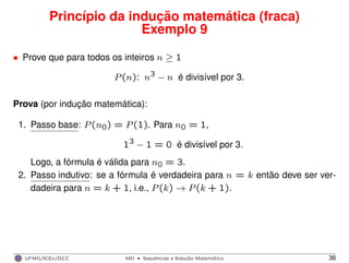 Princípio da indução matemática (fraca)
Exemplo 9
• Prove que para todos os inteiros n ≥ 1
P(n): n3 − n é divisível por 3.
Prova (por indução matemática):
1. Passo base: P(n0) = P(1). Para n0 = 1,
13 − 1 = 0 é divisível por 3.
Logo, a fórmula é válida para n0 = 3.
2. Passo indutivo: se a fórmula é verdadeira para n = k então deve ser ver-
dadeira para n = k + 1, i.e., P(k) → P(k + 1).
UFMG/ICEx/DCC MD
·Sequeˆncias e Induc¸a˜o Matema´tica 36
 