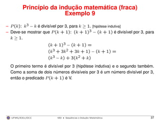 Princípio da indução matemática (fraca)
Exemplo 9
– P(k): k3 − k é divisível por 3, para k ≥ 1. [hipótese indutiva]
– Deve-se mostrar que P(k + 1): (k + 1)3 − (k + 1) é divisível por 3, para
k ≥ 1.
(k + 1)3 − (k + 1) =
(k3 + 3k2 + 3k + 1) − (k + 1) =
(k3 − k) + 3(k2 + k)
O primeiro termo é divisível por 3 (hipótese indutiva) e o segundo também.
Como a soma de dois números divisíveis por 3 é um número divisível por 3,
então o predicado P(k + 1) é V.
UFMG/ICEx/DCC MD
·Sequeˆncias e Induc¸a˜o Matema´tica 37
 