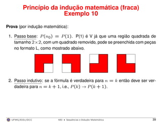 Princípio da indução matemática (fraca)
Exemplo 10
Prova (por indução matemática):
1. Passo base: P(n0) = P(1). P(1) é V já que uma região quadrada de
tamanho 2×2, com um quadrado removido, pode se preenchida com peças
no formato L, como mostrado abaixo.
2. Passo indutivo: se a fórmula é verdadeira para n = k então deve ser ver-
dadeira para n = k + 1, i.e., P(k) → P(k + 1).
UFMG/ICEx/DCC MD
·Sequeˆncias e Induc¸a˜o Matema´tica 39
 