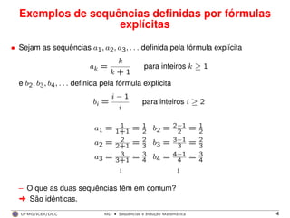 Exemplos de sequências deﬁnidas por fórmulas
explícitas
• Sejam as sequências a1, a2, a3, . . . deﬁnida pela fórmula explícita
ak =
k
k + 1
para inteiros k ≥ 1
e b2, b3, b4, . . . deﬁnida pela fórmula explícita
bi =
i − 1
i
para inteiros i ≥ 2
a1 = 1
1+1 = 1
2 b2 = 2−1
2 = 1
2
a2 = 2
2+1 = 2
3 b3 = 3−1
3 = 2
3
a3 = 3
3+1 = 3
4 b4 = 4−1
4 = 3
4
... ...
– O que as duas sequências têm em comum?
§ São idênticas.
UFMG/ICEx/DCC MD
·Sequeˆncias e Induc¸a˜o Matema´tica 4
 