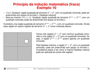 Princípio da indução matemática (fraca)
Exemplo 10
– P(k): Qualquer região quadrada de tamanho 2k × 2k, com um quadrado removido, pode ser
preenchida com peças no formato L. [hipótese indutiva]
– Deve-se mostrar P(k + 1): Qualquer região quadrada de tamanho 2k+1 × 2k+1, com um
quadrado removido, pode ser preenchida com peças no formato L.
Considere uma região quadrada de tamanho 2k+1 × 2k+1, com um quadrado removido. Divida
essa região em quatro regiões de tamanho 2k × 2k como mostrado abaixo.
Temos três regiões 2k × 2k com nenhum quadrado remo-
vido e uma região 2k × 2k com um quadrado removido. Ou
seja, a região 2k+1 × 2k+1 possui apenas um quadrado
removido.
Pela hipótese indutiva, a região 2k × 2k, com um quadrado
removido, pode ser preenchida com peças no formato L.
O problema passa a ser como a mesma hipótese indutiva
pode ser aplicada às outras três regiões.
UFMG/ICEx/DCC MD
·Sequeˆncias e Induc¸a˜o Matema´tica 40
 