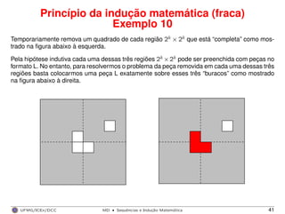 Princípio da indução matemática (fraca)
Exemplo 10
Temporariamente remova um quadrado de cada região 2k × 2k que está “completa” como mos-
trado na ﬁgura abaixo à esquerda.
Pela hipótese indutiva cada uma dessas três regiões 2k ×2k pode ser preenchida com peças no
formato L. No entanto, para resolvermos o problema da peça removida em cada uma dessas três
regiões basta colocarmos uma peça L exatamente sobre esses três “buracos” como mostrado
na ﬁgura abaixo à direita.
UFMG/ICEx/DCC MD
·Sequeˆncias e Induc¸a˜o Matema´tica 41
 