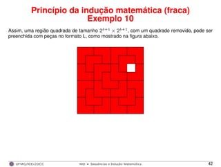Princípio da indução matemática (fraca)
Exemplo 10
Assim, uma região quadrada de tamanho 2k+1 × 2k+1, com um quadrado removido, pode ser
preenchida com peças no formato L, como mostrado na ﬁgura abaixo.
UFMG/ICEx/DCC MD
·Sequeˆncias e Induc¸a˜o Matema´tica 42
 