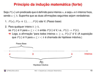 Princípio da indução matemática (forte)
Seja P(n) um predicado que é deﬁnido para inteiros n, e seja a e b inteiros ﬁxos,
sendo a ≤ b. Suponha que as duas aﬁrmações seguintes sejam verdadeiras:
1. P(a), P(a + 1), . . . , P(b) são V. (Passo base)
2. Para qualquer inteiro k ≥ b,
se P(i) é V para a ≤ i < k então P(k) é V, i.e., P(i) → P(k).
§ Logo, a aﬁrmação “para todos inteiros n ≥ a, P(n)” é V. (A suposição
que P(i) é V para a ≤ i < k é chamada de hipótese indutiva.)
Hipotese Indutiva
Inteiros
P i( )
ka
Passo Base
b
UFMG/ICEx/DCC MD
·Sequeˆncias e Induc¸a˜o Matema´tica 43
 