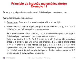 Princípio da indução matemática (forte)
Exemplo 11
Prove que qualquer inteiro maior que 1 é divisível por um número primo.
Prova (por indução matemática):
1. Passo base: Para n = 2 a propriedade é válida já que 2|2.
2. Passo indutivo: Vamos supor que para todos inteiros i, 2 ≤ i < k, i é
divisível por um número primo. [hipótese indutiva]
Se a propriedade é válida para 2 ≤ i < k, então é válida para k, ou seja, k
é divisível por um número primo [o que deve ser mostrado].
Seja k um inteiro, k > 2. Ou k é primo ou k não é primo. Se k é primo,
então k é divisível por um primo (ele próprio). Se k não é primo então
k = u · v, onde u e v são inteiros tais que 2 ≤ u < k e 2 ≤ v < k. Pela
hipótese indutiva, u é divisível por um número primo p e pela transitividade
da divisibilidade k também é divisível por p. Assim, independente se k é
primo ou não, k é divisível por um primo.
UFMG/ICEx/DCC MD
·Sequeˆncias e Induc¸a˜o Matema´tica 44
 