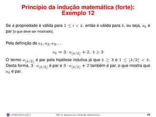 Princípio da indução matemática (forte):
Exemplo 12
Se a propriedade é válida para 1 ≤ i < k, então é válida para k, ou seja, ak é
par [o que deve ser mostrado].
Pela deﬁnição de a1, a2, a3, . . .
ak = 3 · a k/2 + 2, k ≥ 3
O termo a k/2 é par pela hipótese indutiva já que k ≥ 3 e 1 ≤ k/2 < k.
Desta forma, 3 · a k/2 é par e 3 · a k/2 + 2 também é par, o que mostra que
ak é par.
UFMG/ICEx/DCC MD
·Sequeˆncias e Induc¸a˜o Matema´tica 46
 