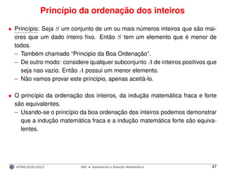 Princípio da ordenação dos inteiros
• Princípio: Seja S um conjunto de um ou mais números inteiros que são mai-
ores que um dado inteiro ﬁxo. Então S tem um elemento que é menor de
todos.
– Também chamado “Principio da Boa Ordenação”.
– De outro modo: considere qualquer subconjunto A de inteiros positivos que
seja nao vazio. Então A possui um menor elemento.
– Não vamos provar este principio, apenas aceitá-lo.
• O princípio da ordenação dos inteiros, da indução matemática fraca e forte
são equivalentes.
– Usando-se o princípio da boa ordenação dos inteiros podemos demonstrar
que a indução matemática fraca e a indução matemática forte são equiva-
lentes.
UFMG/ICEx/DCC MD
·Sequeˆncias e Induc¸a˜o Matema´tica 47
 