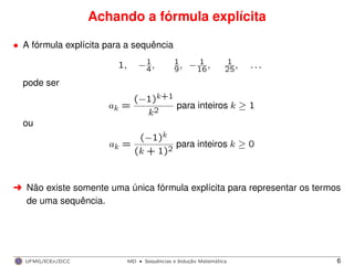 Achando a fórmula explícita
• A fórmula explícita para a sequência
1, −1
4, 1
9, − 1
16, 1
25, . . .
pode ser
ak =
(−1)k+1
k2
para inteiros k ≥ 1
ou
ak =
(−1)k
(k + 1)2
para inteiros k ≥ 0
§ Não existe somente uma única fórmula explícita para representar os termos
de uma sequência.
UFMG/ICEx/DCC MD
·Sequeˆncias e Induc¸a˜o Matema´tica 6
 