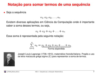 Notação para somar termos de uma sequência
• Seja a sequência
a1, a2, a3, . . . , an
Existem diversas aplicações em Ciência da Computação onde é importante
saber a soma desses termos, ou seja,
a1 + a2 + a3 + . . . + an
Essa soma é representada pela seguinte notação:
n
k=1
ak = a1 + a2 + a3 + . . . + an
Forma expandida
Joseph-Louis Lagrange (1736–1813), matemático francês/italiano. Propôs o uso
da letra maiúscula grega sigma (Σ) para representar a soma de termos.
UFMG/ICEx/DCC MD
·Sequeˆncias e Induc¸a˜o Matema´tica 7
 