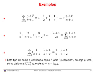 Exemplos
n
k=0
(−1)k
k + 1
= 1 −
1
2
+
1
3
−
1
4
+ . . . +
(−1)n
n + 1•
1
n
+
2
n + 1
+
3
n + 2
+ . . . +
n + 1
2n
=
n
k=0
k + 1
n + k•
n
k=1
(
k
k + 1
−
k + 1
k + 2
) =
1
2
−
n + 1
n + 2•
§ Este tipo de soma é conhecido como “Soma Telescópica”, ou seja é uma
soma da forma n−1
i=0 ai, onde ai = bi − bi+1.
UFMG/ICEx/DCC MD
·Sequeˆncias e Induc¸a˜o Matema´tica 8
 