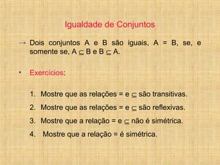 Igualdade de Conjuntos
→ Dois conjuntos A e B são iguais, A = B, se, e
somente se, A ⊆ B e B ⊆ A.
• Exercícios:
1. Mostre que as relações = e ⊆ são transitivas.
2. Mostre que as relações = e ⊆ são reflexivas.
3. Mostre que a relação = e ⊆ não é simétrica.
4. Mostre que a relação = é simétrica.
 